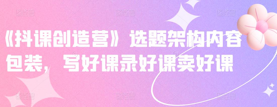 《抖课创造营》选题架构内容包装，写好课录好课卖好课-汇课新知资源网