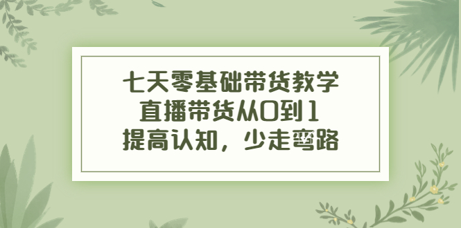 七天零基础带货教学，直播带货从0到1，提高认知，少走弯路-汇课新知资源网