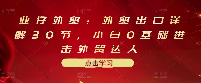 业仔外贸：外贸出口详解30节，小白0基础进击外贸达人 价值666元-汇课新知资源网