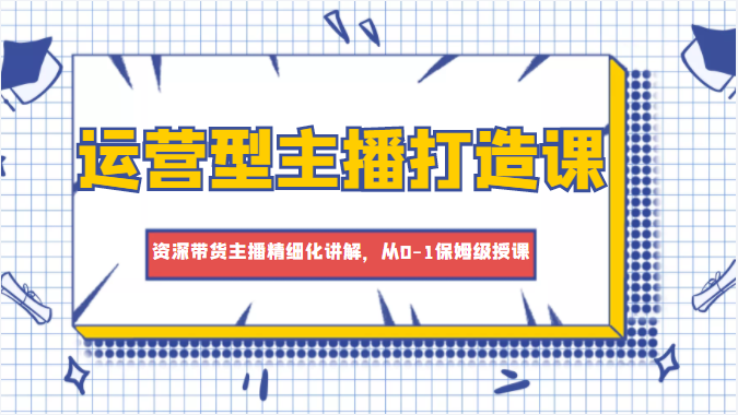 运营型主播打造课，资深带货主播精细化讲解，从0-1保姆级授课-汇课新知资源网