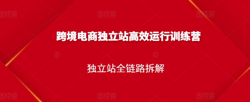 跨境电商独立站高效运行训练营，独立站全链路拆解-汇课新知资源网