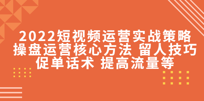 2022短视频运营实战策略：操盘运营核心方法 留人技巧促单话术 提高流量等-汇课新知资源网