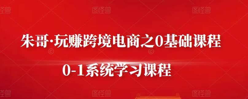 朱哥·玩赚跨境电商之0基础课程，0-1系统学习课程-汇课新知资源网