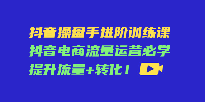 抖音操盘手进阶训练课：抖音电商流量运营必学，提升流量+转化-汇课新知资源网