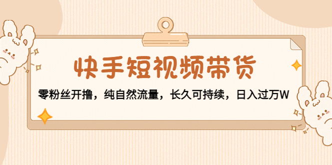 快手短视频带货：零粉丝开撸，纯自然流量，长久可持续，日入过万W-汇课新知资源网