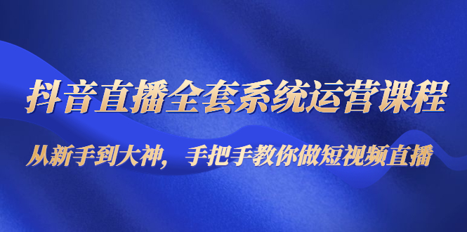 抖音直播全套系统运营课程：从新手到大神，手把手教你做直播短视频-汇课新知资源网