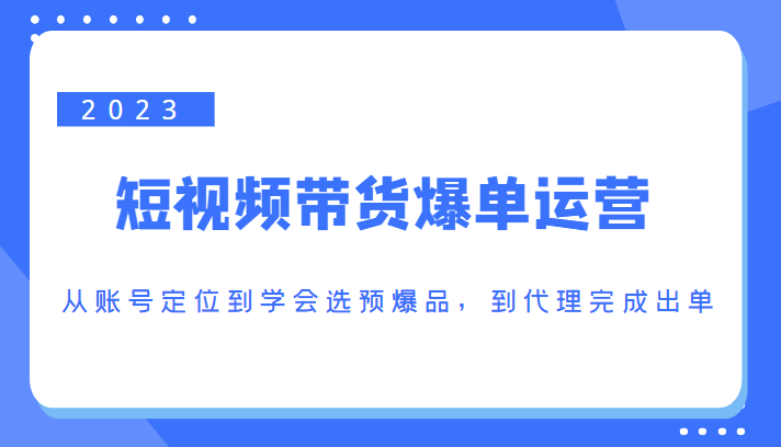 2023短视频带货爆单运营，从账号定位到学会选预爆品，到代理完成出单（价值1250元）-汇课新知资源网