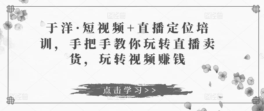 于洋·短视频+直播定位培训，手把手教你玩转直播卖货，玩转视频赚钱-汇课新知资源网