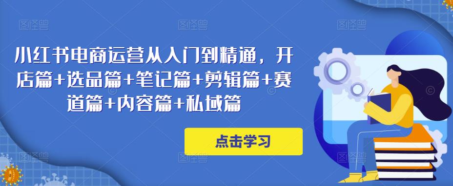 小红书电商运营从入门到精通，开店篇+选品篇+笔记篇+剪辑篇+赛道篇+内容篇+私域篇-汇课新知资源网