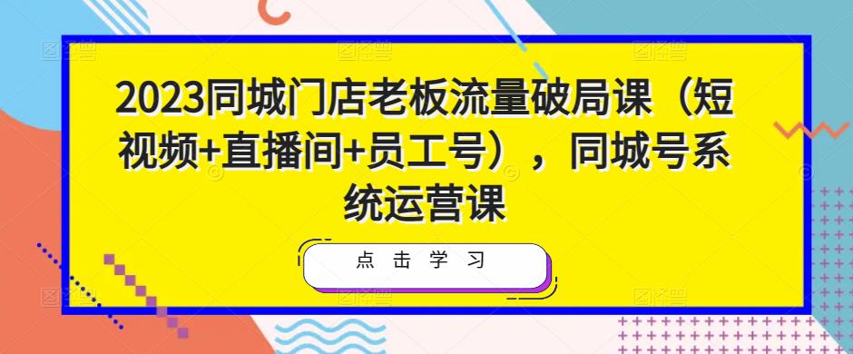 2023同城门店老板流量破局课（短视频+直播间+员工号），同城号系统运营课-汇课新知资源网