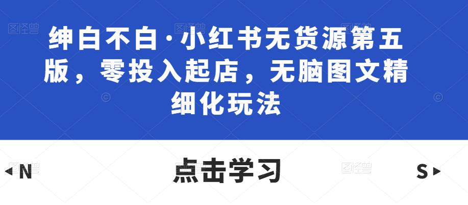绅白不白·小红书无货源第五版，零投入起店，无脑图文精细化玩法-汇课新知资源网