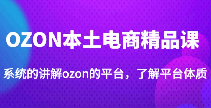 老迟·OZON本土电商精品课，系统的讲解ozon的平台，学完可独自运营ozon的店铺-汇课新知资源网