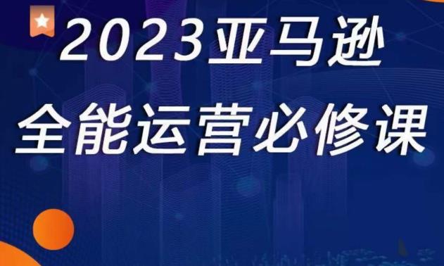 2023亚马逊全能运营必修课，全面认识亚马逊平台+精品化选品+CPC广告的极致打法-汇课新知资源网
