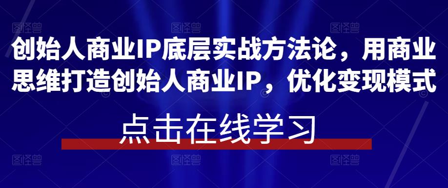 创始人商业IP底层实战方法论，用商业思维打造创始人商业IP，优化变现模式-汇课新知资源网