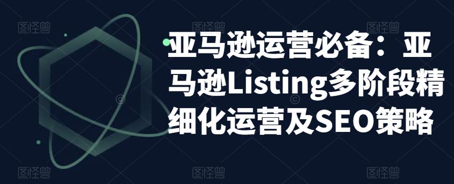 亚马逊运营必备：亚马逊Listing多阶段精细化运营及SEO策略-汇课新知资源网
