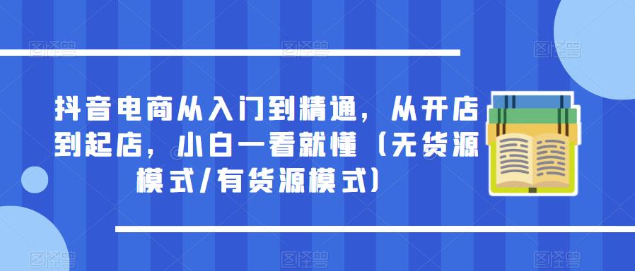 抖音电商从入门到精通，从开店到起店，小白一看就懂（无货源模式/有货源模式）-汇课新知资源网