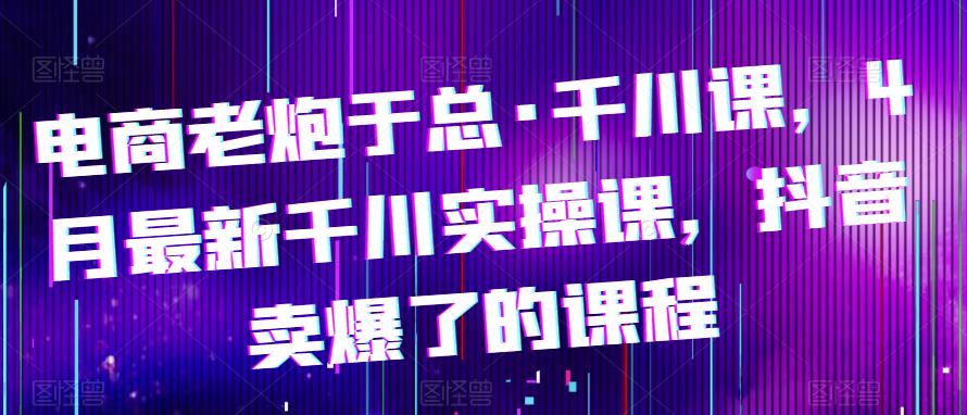 电商老炮于总·千川课，最新千川实操课，抖音卖爆了的课程-汇课新知资源网