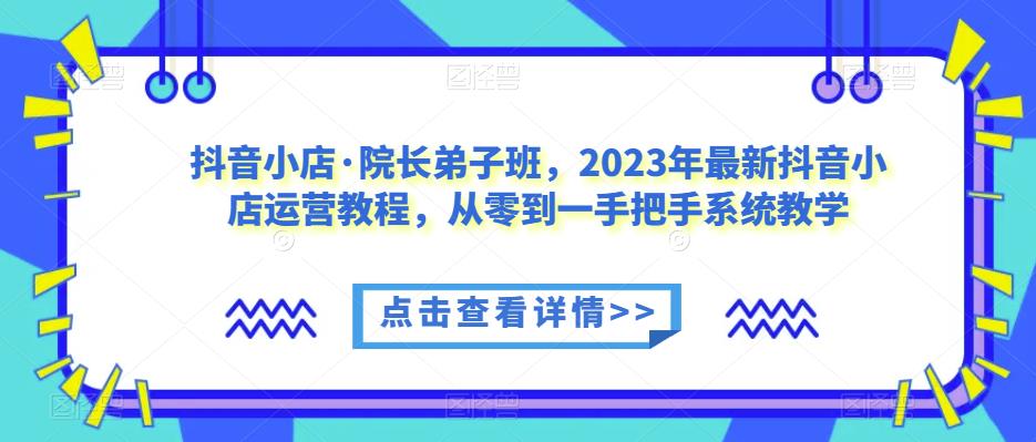 抖音小店·院长弟子班，2023年最新抖音小店运营教程，从零到一手把手系统教学-汇课新知资源网