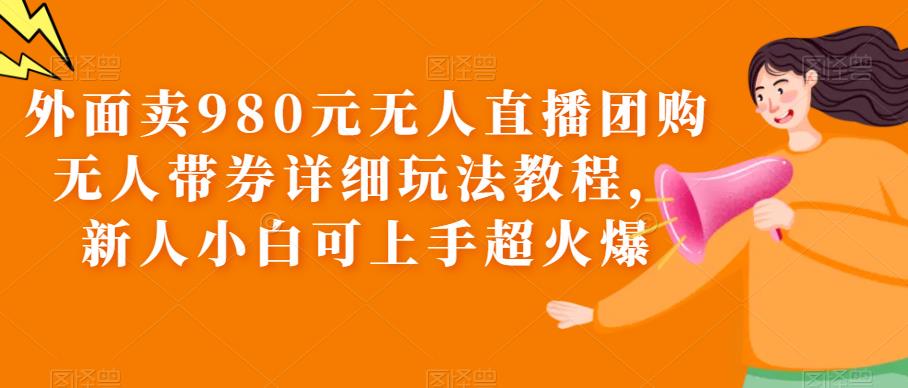 外面卖980元无人直播团购无人带券详细玩法教程，新人小白可上手超火爆-汇课新知资源网