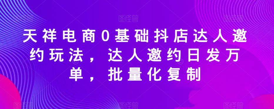 天祥电商0基础抖店达人邀约玩法，达人邀约日发万单，批量化复制-汇课新知资源网