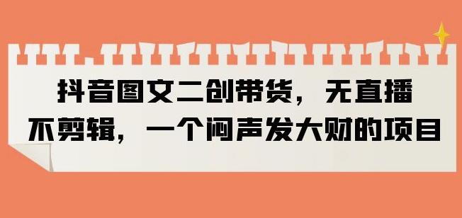 抖音图文二创带货，无直播，不剪辑，一个闷声发大财的项目【揭秘】-汇课新知资源网
