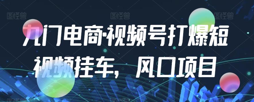 九门电商·视频号打爆短视频挂车，风口项目-汇课新知资源网