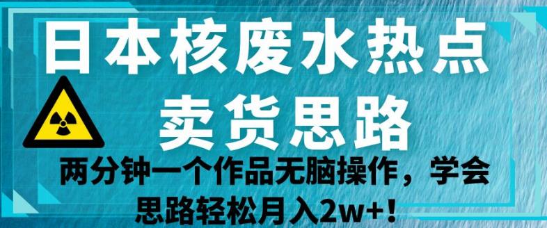 日本核废水热点卖货思路，两分钟一个作品无脑操作，学会思路轻松月入2w+【揭秘】-汇课新知资源网