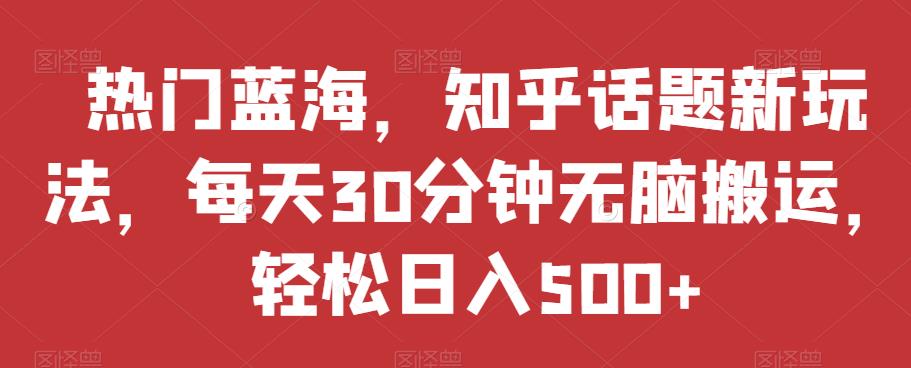 热门蓝海，知乎话题新玩法，每天30分钟无脑搬运，轻松日入500+【揭秘】-汇课新知资源网