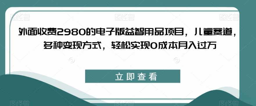 外面收费2980的电子版益智用品项目，儿童赛道，多种变现方式，轻松实现0成本月入过万【揭秘】-汇课新知资源网