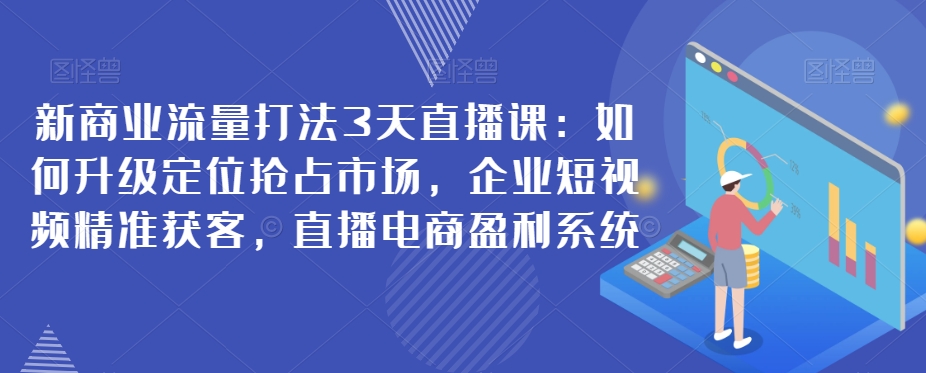 新商业流量打法3天直播课：如何升级定位抢占市场，企业短视频精准获客，直播电商盈利系统-汇课新知资源网