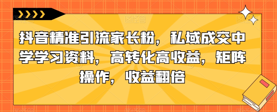 抖音精准引流家长粉，私域成交中学学习资料，高转化高收益，矩阵操作，收益翻倍【揭秘】-汇课新知资源网