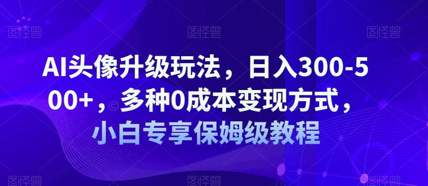 AI头像升级玩法，日入300-500+，多种0成本变现方式，小白专享保姆级教程【揭秘】-汇课新知资源网