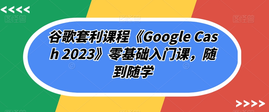 谷歌套利课程《Google Cash 2023》零基础入门课，随到随学-汇课新知资源网