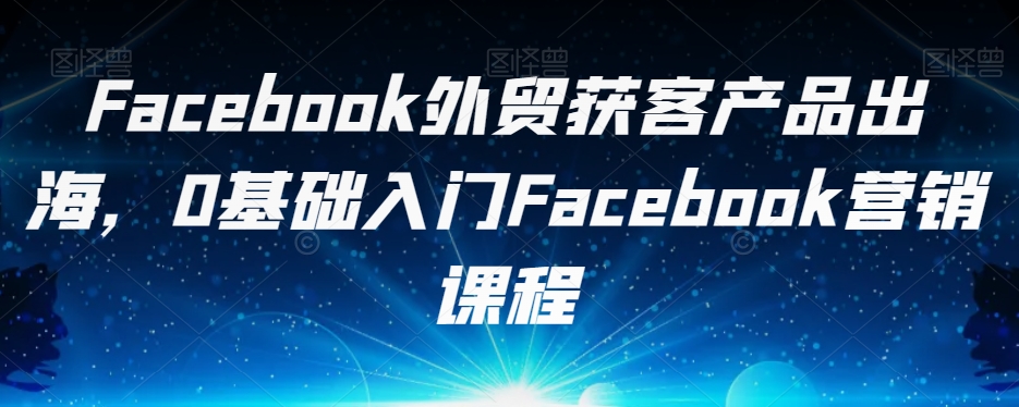 Facebook外贸获客产品出海，0基础入门Facebook营销课程-汇课新知资源网