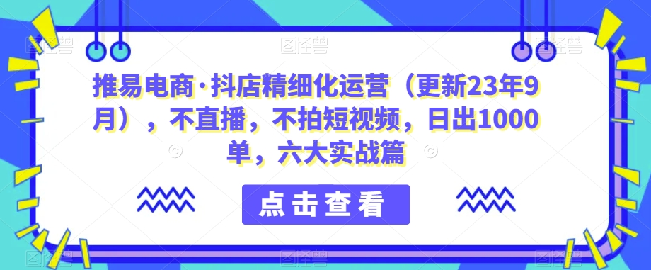 推易电商·抖店精细化运营（更新23年9月），不直播，不拍短视频，日出1000单，六大实战篇-汇课新知资源网