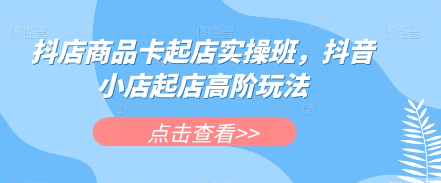 抖店商品卡起店实操班，抖音小店起店高阶玩法-汇课新知资源网