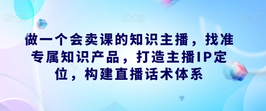 做一个会卖课的知识主播，找准专属知识产品，打造主播IP定位，构建直播话术体系-汇课新知资源网