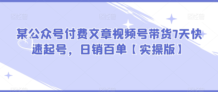 某公众号付费文章视频号带货7天快速起号，日销百单【实操版】-汇课新知资源网