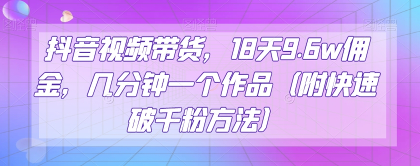 抖音视频带货，18天9.6w佣金，几分钟一个作品（附快速破千粉方法）【揭秘】-汇课新知资源网