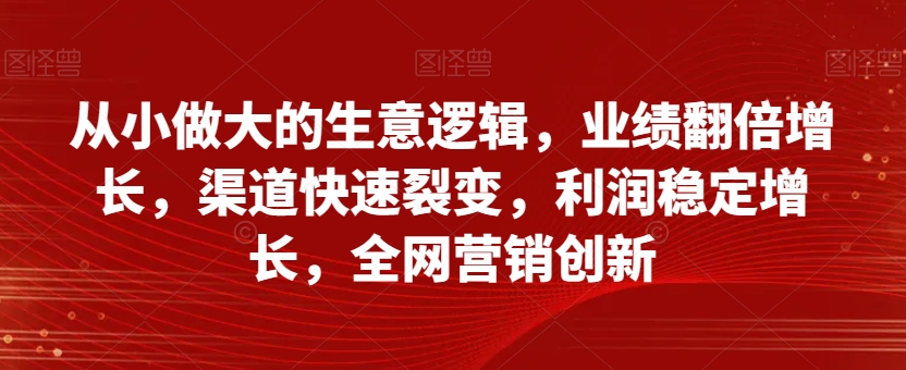 从小做大的生意逻辑，业绩翻倍增长，渠道快速裂变，利润稳定增长，全网营销创新-汇课新知资源网