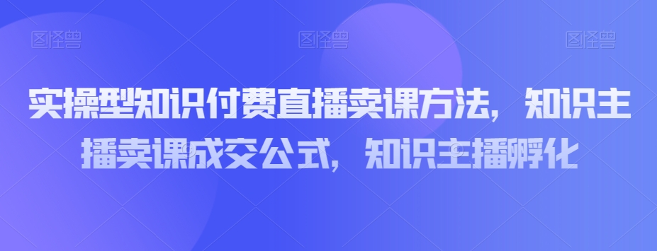 实操型知识付费直播卖课方法，知识主播卖课成交公式，知识主播孵化-汇课新知资源网