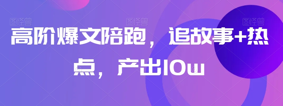 高阶爆文陪跑，追故事+热点，产出10w+-汇课新知资源网