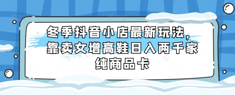 冬季抖音小店最新玩法，靠卖女增高鞋日入两千家纯商品卡【揭秘】-汇课新知资源网