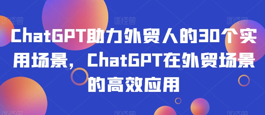 ChatGPT助力外贸人的30个实用场景，ChatGPT在外贸场景的高效应用-汇课新知资源网