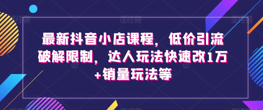 最新抖音小店课程，低价引流破解限制，达人玩法快速改1万+销量玩法等-汇课新知资源网