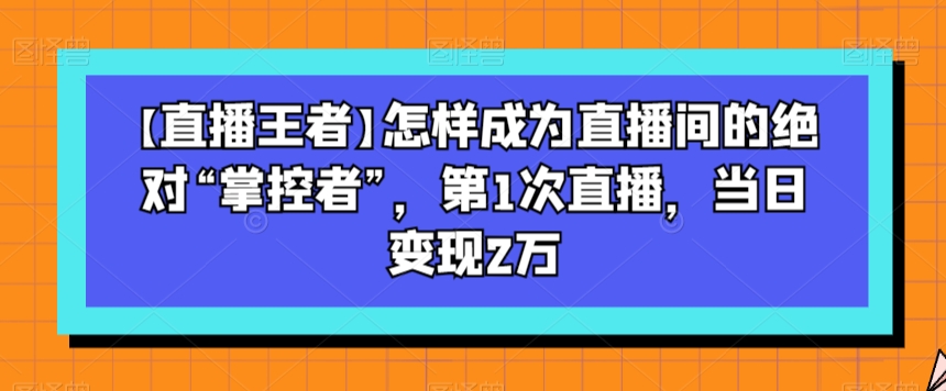 【直播王者】怎样成为直播间的绝对“掌控者”，第1次直播，当日变现2万-汇课新知资源网