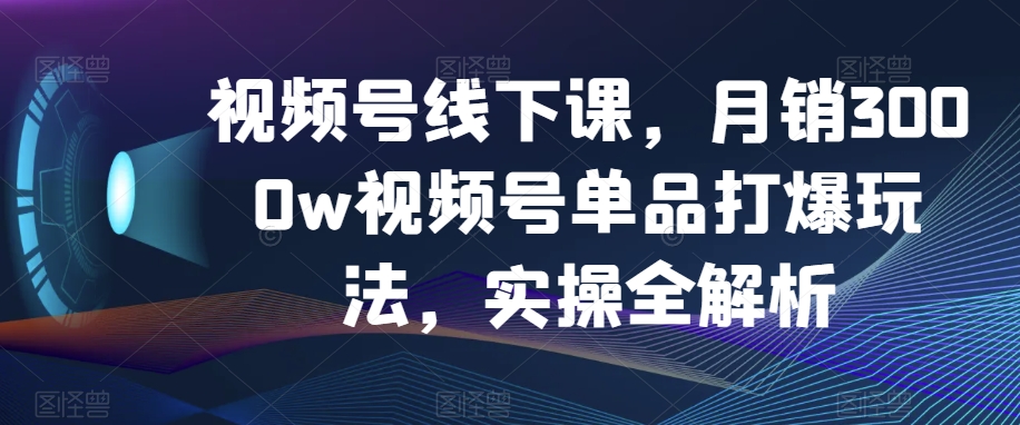 视频号线下课，月销3000w视频号单品打爆玩法，实操全解析-汇课新知资源网