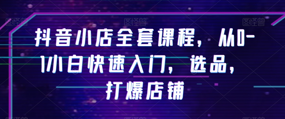 抖音小店全套课程，从0-1小白快速入门，选品，打爆店铺-汇课新知资源网