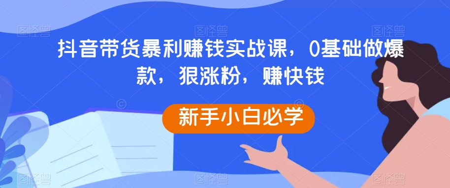 抖音带货暴利赚钱实战课，0基础做爆款，狠涨粉，赚快钱-汇课新知资源网