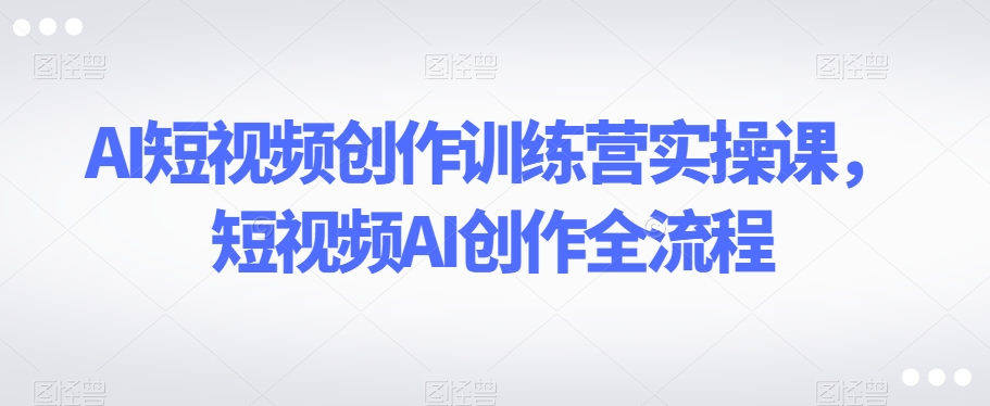 AI短视频创作训练营实操课，短视频AI创作全流程-汇课新知资源网